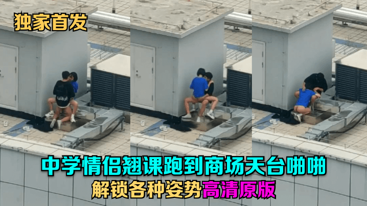 【独家首发】中学情侣翘课跑到商场天台啪啪,解锁各种姿势!高清原版