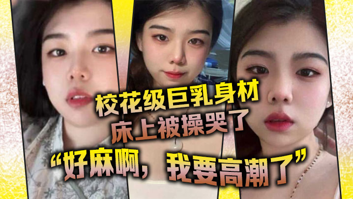 校花级巨乳身材床上被操哭了,最后的一句“好麻啊,我要高潮了”给我听升旗了