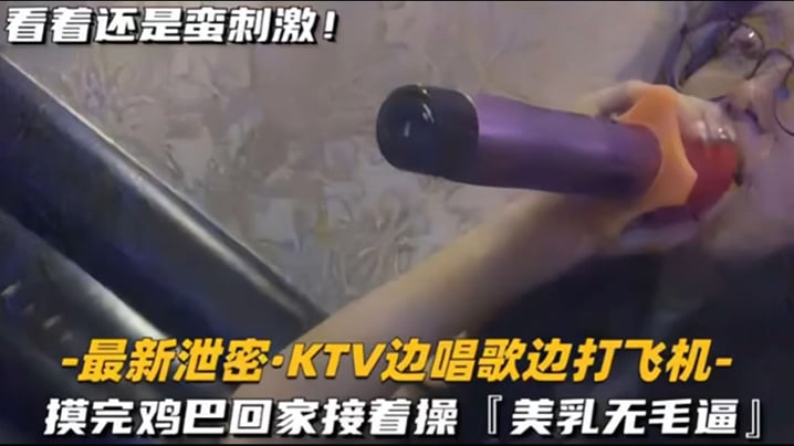 【KTV 精选】乳无毛逼 KTV边唱歌便打飞机,就地干炮后还不过瘾,回家后继续艹逼,主打一个尽性