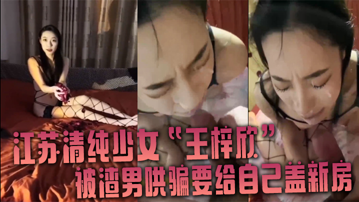 江苏清纯少女“王梓欣”被渣男哄骗要给自己盖新房,兴奋的跪在屌前接受精液洗礼
