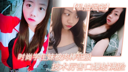 【私拍泄密】时尚学生妹被肉棒征服,技术厉害口爆射满脸,附生活照#清晰对话