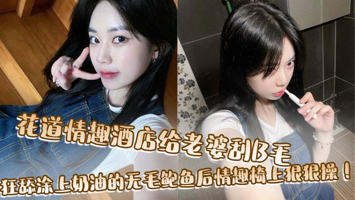 花道情趣酒店给老婆刮B毛,狂舔涂上奶油的无毛鲍鱼后情趣椅上狠狠操!