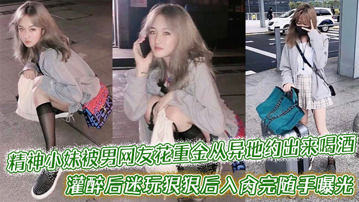 精神小妹被男网友花重金从异地约出来喝酒,灌醉后迷玩狠狠后入肏完随手曝光附带生活照