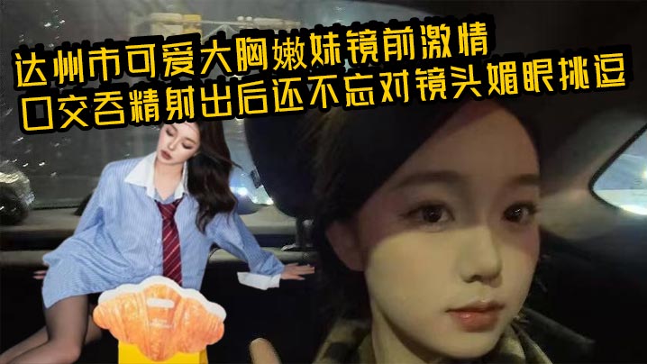 达州市可爱大胸嫩妹镜前激情口交吞精射出后还不忘对镜头媚眼挑逗 画面香艳至极!