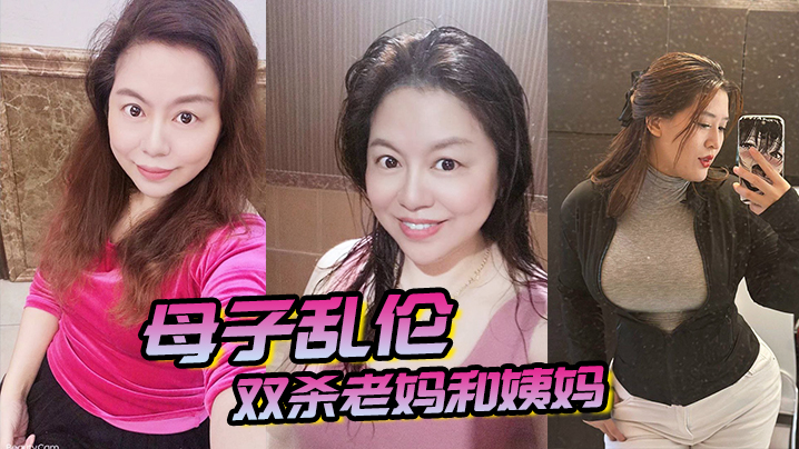 【成年母子乱伦】双杀老妈和姨妈，操得妈妈舒服的胡言乱语直喊我老公，打开新世界的大门！