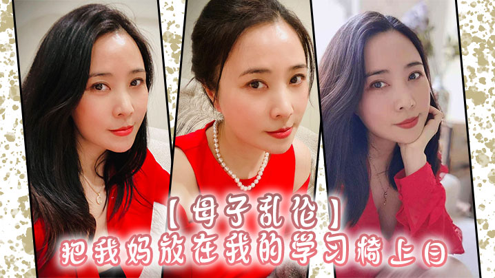 【成年母子乱伦】把我妈放在我的学习椅上日，感觉我妈就是我的性启蒙老师了哇