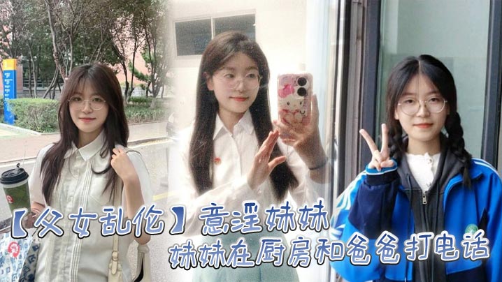 【成年父女乱伦】意淫妹妹，妹妹在厨房和爸爸打电话 趁机按在餐桌上奸淫 妙龄酮体小穴真嫩 火力输出干肿蜜穴
