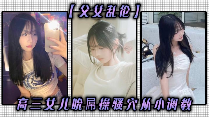 【成年父女乱伦】高三女儿吮屌操骚穴从小调教