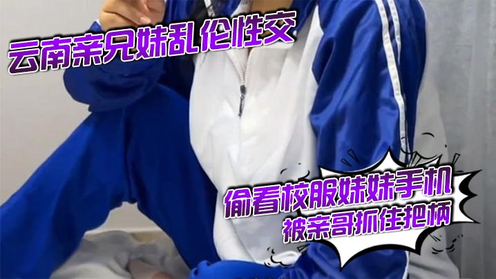 云南亲成年兄妹乱伦性交 偷看校服妹妹手机被亲哥抓住把柄,要挟强行发生关系后内射，妹妹真的很反差！对白精彩刺激