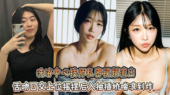 洗浴中心技师私密视频流出,舌吻口交上位摇摆后入抽插娇喘浪到炸