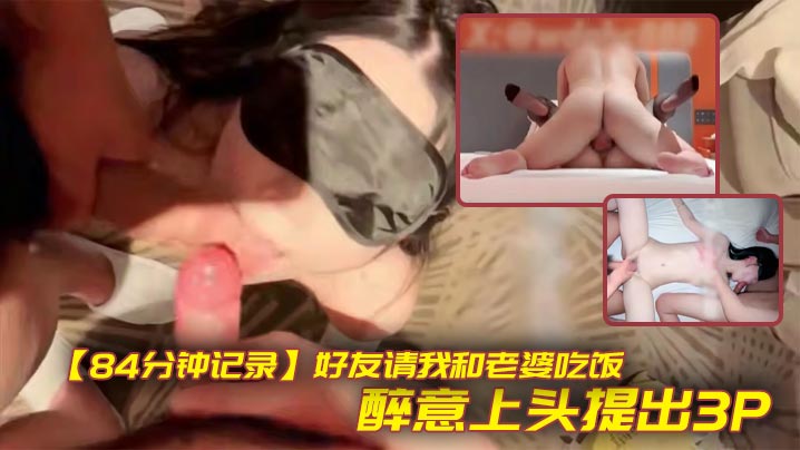 【84分钟记录】好友请我和老婆吃饭,醉意上头提出3P,老婆不觉得羞耻反而觉得刺激,包间让老婆帮兄弟口交,酒店无套射满贯!