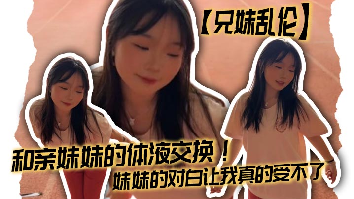 【成年兄妹乱伦】和亲妹妹的体液交换！妹妹的对白让我真的受不了