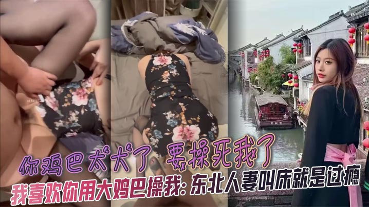 你鸡巴太大了 要操死我了 我喜欢你用大鸡巴操我: 东北人妻叫床就是过瘾