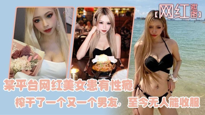 【网红泄密】某平台网红美女患有性瘾,榨干了一个又一个男友,至今无人能收服