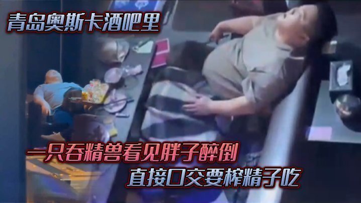 青岛奥斯卡酒吧里,一只吞精兽看见胖子醉倒 ,直接口交要榨精子吃