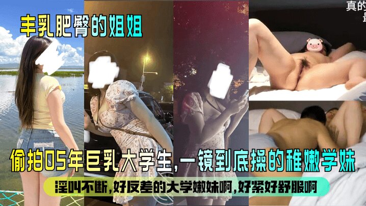 【丰乳肥臀的姐姐 】偷拍05年巨乳大学生 一镜到底操的稚嫩学妹,淫叫不断。好反差的大学嫩妹啊,好紧好舒服啊