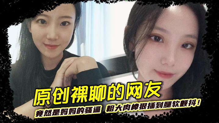 原创裸聊的网友竟然是妈妈的骚逼 粗大肉棒狠插到腿软颤抖!巨乳晃荡间娇喘连连浪叫不止