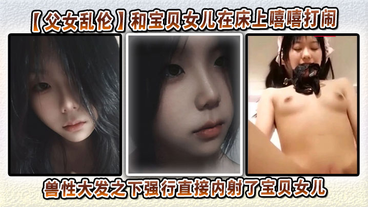 【成年父女乱伦】和宝贝女儿在床上嘻嘻打闹，兽性大发之下强行直接内射了宝贝女儿
