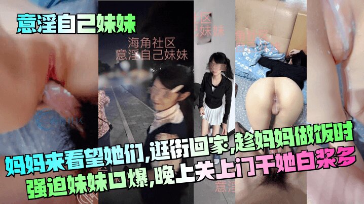【意淫自己妹妹】妈妈来看望她们,逛街回家,趁妈妈做饭时强迫妹妹口爆,晚上关上门干她 白浆多