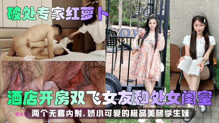 【破处专家红萝卜】酒店开房双飞女友和处女闺蜜,两个无套内射 娇小可爱的极品美腿学生妹