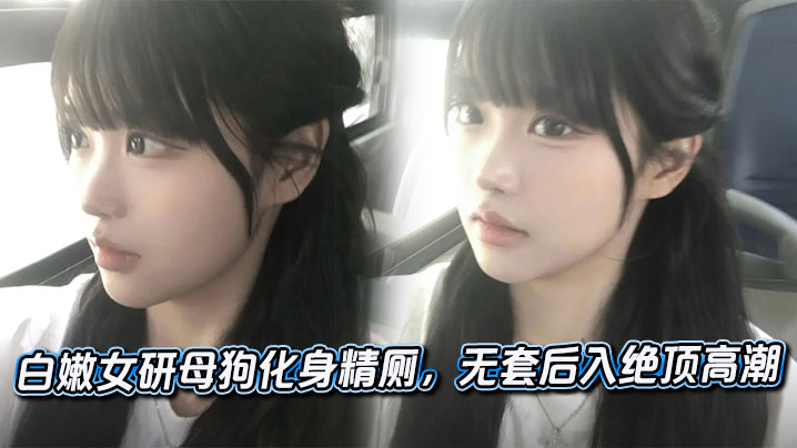白嫩女研母狗化身精厕,无套后入绝顶高潮