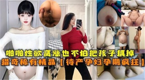 怀孕少妇欲火焚身孕肚狂颤!临盆在即仍忘情抽插呻吟,高潮迭起无惧胎儿震动