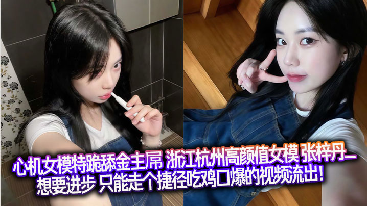 心机女模特跪舔金主屌 浙江杭州高颜值女模 张梓丹_ 想要进步 只能走个捷径吃鸡口爆的视频流出!