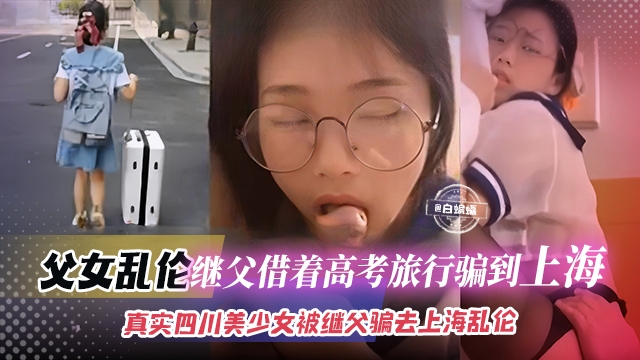 父女乱伦-继父借着高考旅行被骗到上海,真实四川美少女被继父骗去上海乱伦
