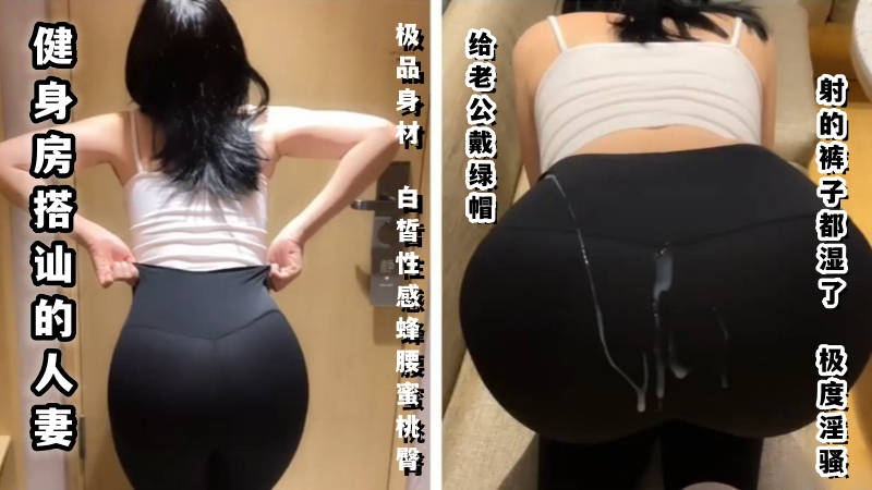 健身房搭讪的人妻给老公带绿帽,射的裤子都湿了,极度淫骚
