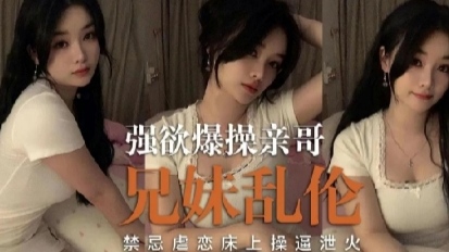 强欲爆操亲哥 成年兄妹乱伦 禁忌虐恋床上操运泄火