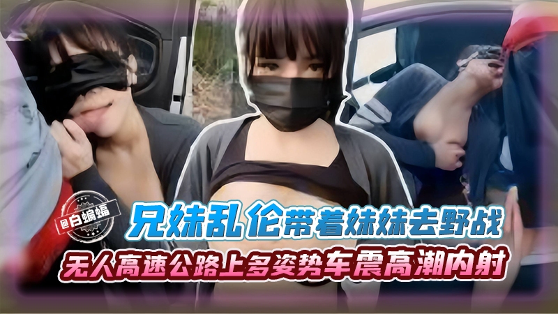 【车震乱伦】传媒公司老板堂哥带堂妹到野外无人高速上车震野战,多种姿势让堂妹高潮内射,堂哥也享受上头快感!