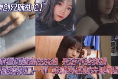 原创成年兄妹乱伦回家看见妹妹在洗澡开门就直接进去了死活不给我操说要去跟男朋友过七夕怕被发现只能给我口一下没想到还射去她嘴里