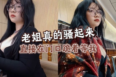 【姐弟乱伦】老姐真的骚起来,直接在门口跪着等我,看见鸡巴直接开舔