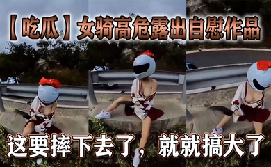 【吃瓜】女骑高危露出自慰作品,这要摔下去了,就就搞大了。
