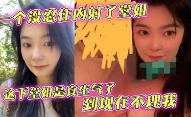 【堂姐乱伦】一个没忍住内射了堂姐,这下堂姐是真生气了,到现在不理我
