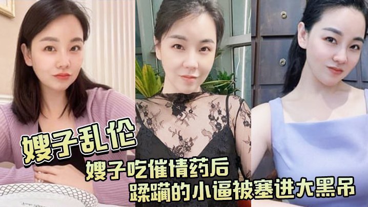 【嫂子乱伦】嫂子吃催情药后,蹂躏的小逼被塞进大黑吊,最后还被内射