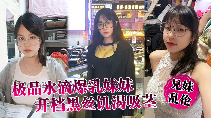 【成年兄妹乱伦】极品水滴爆乳妹妹开档黑丝饥渴吸茎，爆肏火力全开，看反应就知道有多爽