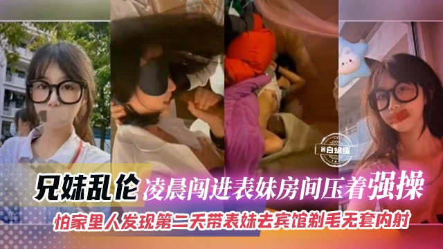 成年兄妹乱伦-凌晨闯进表妹房间压着强操,怕家里人发现第二天带表妹去酒店剃毛无套内射