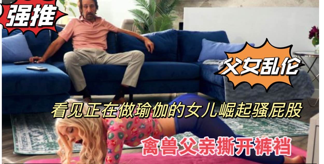 成年父女乱伦，看见做瑜伽的女儿撅起骚屁股，禽兽父亲撕开裤裆鸡巴后入