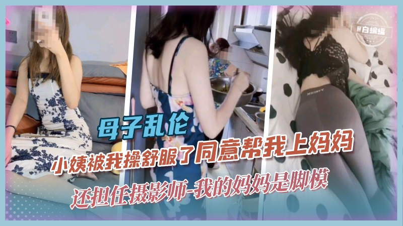 成年母子乱伦-小姨被我操舒服了同意帮我上妈妈，还担任摄影师-我的妈妈是脚模