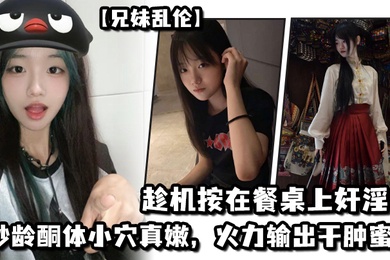 成年兄妹乱伦妹妹在厨房和爸爸打电话趁机按在餐桌上奸淫妙龄酮体小穴真嫩火力输出干肿蜜穴