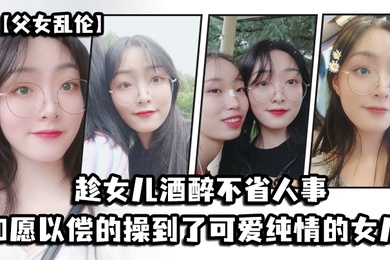 成年父女乱伦趁女儿酒醉不省人事_如愿以偿的操到了童颜巨乳的女儿