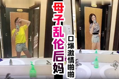 真实成年母子乱伦后妈口爆激情啪啪从无到有一步步沦陷