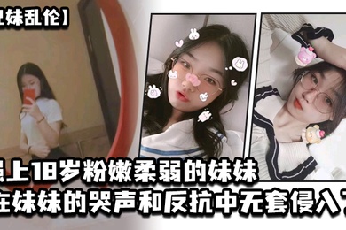 成年兄妹乱伦强上18岁粉嫩柔弱的妹妹在妹妹的哭声和反抗中无套侵入了妹妹的身体边哄边操