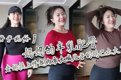 成年母子乱伦妈妈的丰乳肥臀老妈换上情趣内衣大喊儿子的鸡巴太大了直接后入灌精