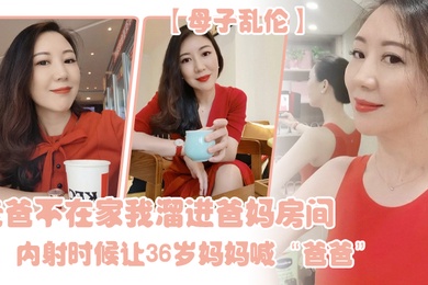 成年母子乱伦老爸不在家我溜进爸妈房间内射时候让36岁妈妈喊爸爸