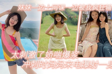 成年兄妹乱伦妹妹一边上网课一边被我疯狂输出_太刺激了娇喘爆浆_冲刺时妈妈来电爆射一身