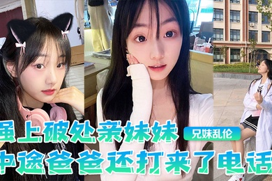 成年兄妹乱伦强上破处亲妹妹中途爸爸还打来了电话很刺激按在灶台上操操的爽妹妹叫的也很大声白虎嫩逼