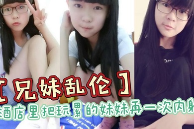 成年兄妹乱伦酒店里把玩累的妹妹再一次内射全程高能前戏差点没把持住