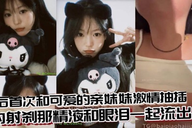 成年兄妹乱伦术后首次和可爱的亲妹妹激情抽插内射刹那精液和眼泪一起流出来
